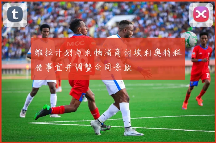 维拉计划与利物浦商讨埃利奥特租借事宜并调整合同条款