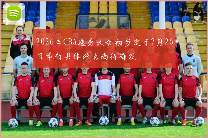 2026年CBA选秀大会初步定于7月26日举行具体地点尚待确定