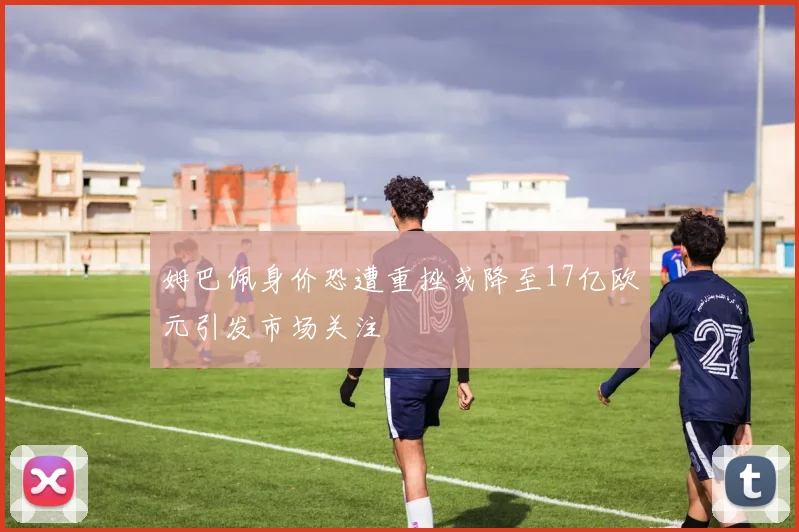 姆巴佩身价恐遭重挫或降至17亿欧元引发市场关注
