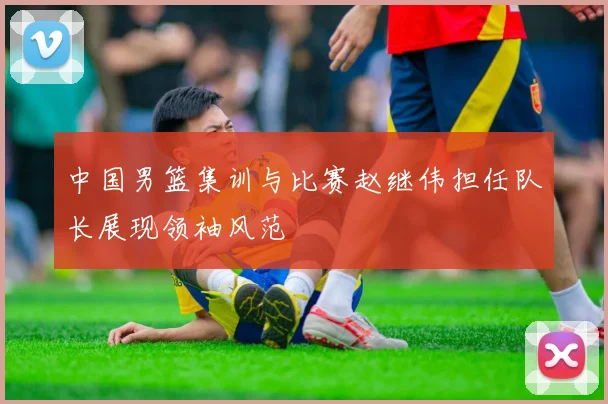 中国男篮集训与比赛赵继伟担任队长展现领袖风范