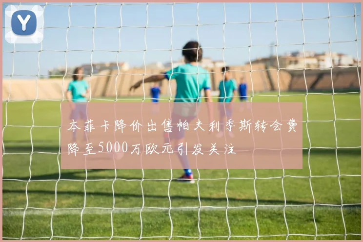 本菲卡降价出售帕夫利季斯转会费降至5000万欧元引发关注