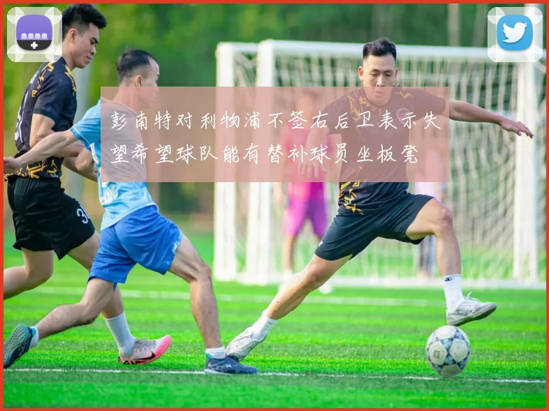 彭南特对利物浦不签右后卫表示失望希望球队能有替补球员坐板凳