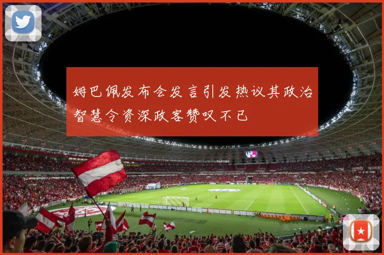 姆巴佩发布会发言引发热议其政治智慧令资深政客赞叹不已