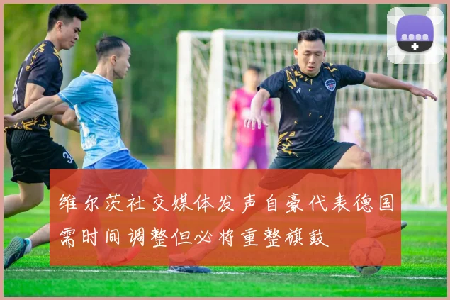 维尔茨社交媒体发声自豪代表德国需时间调整但必将重整旗鼓
