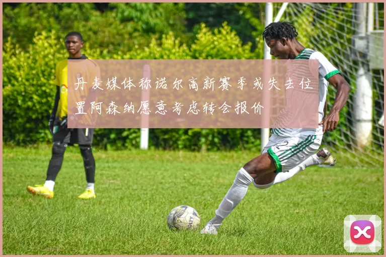 丹麦媒体称诺尔高新赛季或失去位置阿森纳愿意考虑转会报价