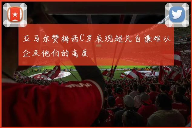 亚马尔赞梅西C罗表现超凡自谦难以企及他们的高度