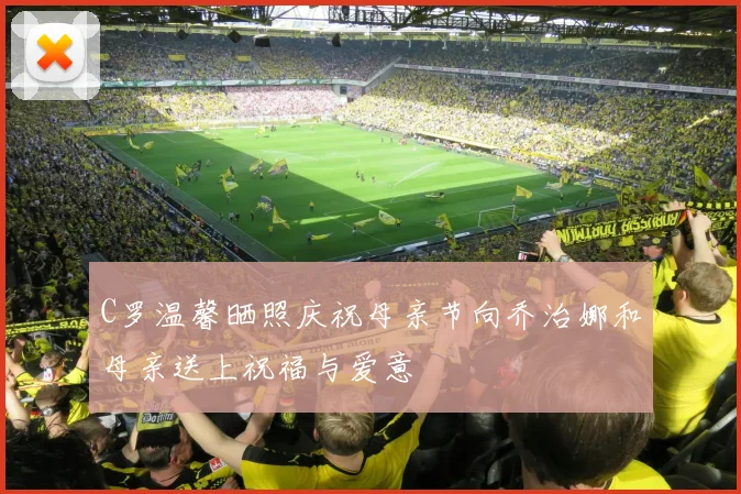 C罗温馨晒照庆祝母亲节向乔治娜和母亲送上祝福与爱意