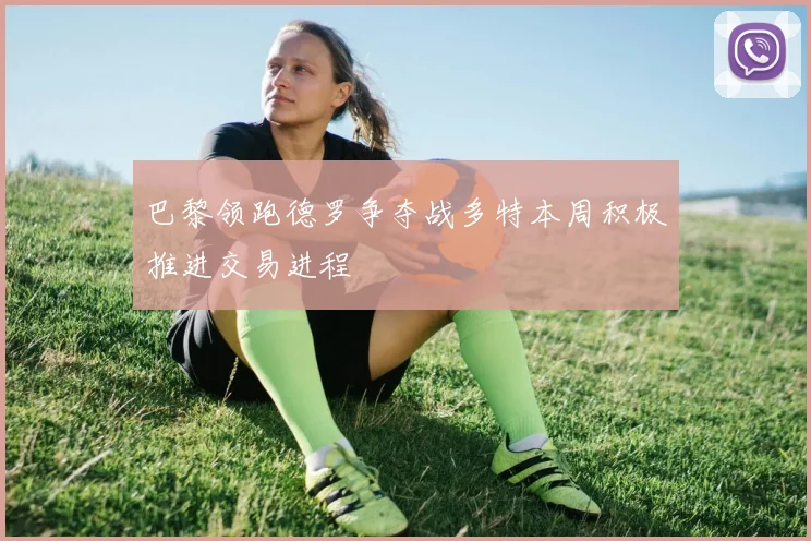 巴黎领跑德罗争夺战多特本周积极推进交易进程