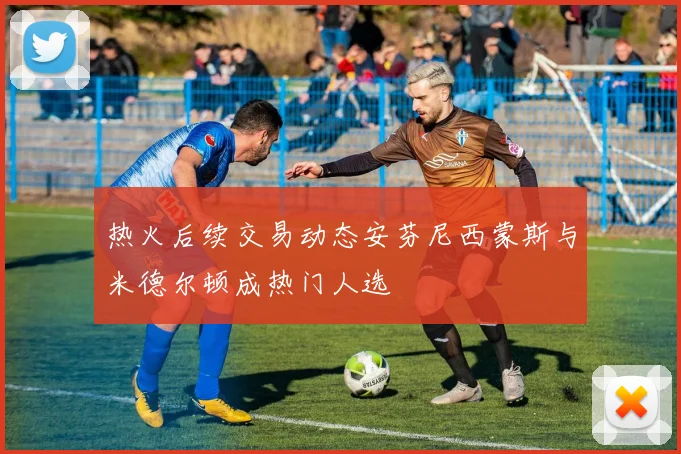 热火后续交易动态安芬尼西蒙斯与米德尔顿成热门人选