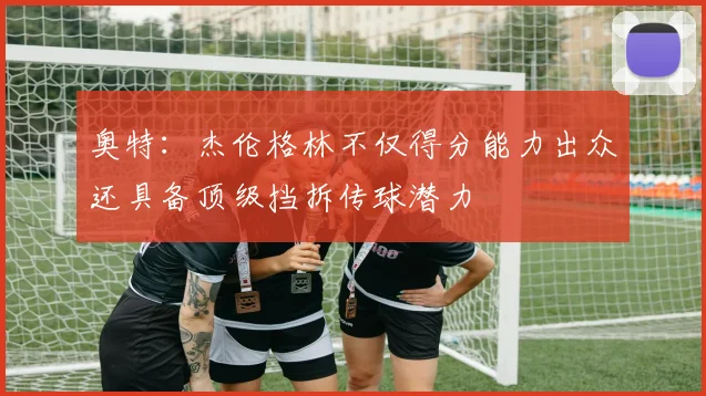 奥特：杰伦格林不仅得分能力出众还具备顶级挡拆传球潜力
