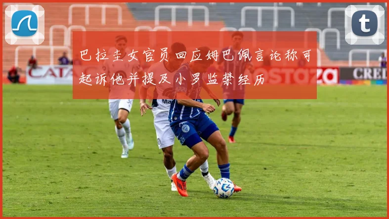 巴拉圭女官员回应姆巴佩言论称可起诉他并提及小罗监禁经历