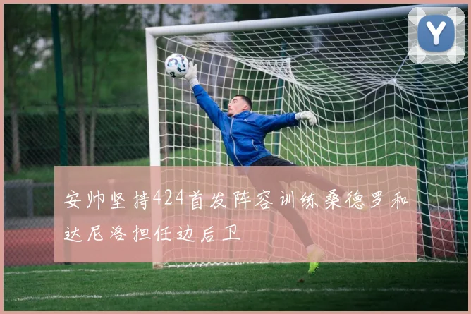 安帅坚持424首发阵容训练桑德罗和达尼洛担任边后卫