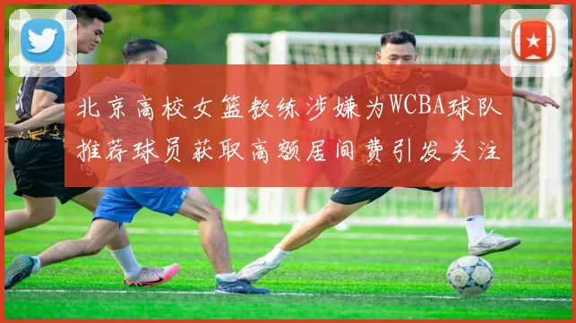 北京高校女篮教练涉嫌为WCBA球队推荐球员获取高额居间费引发关注