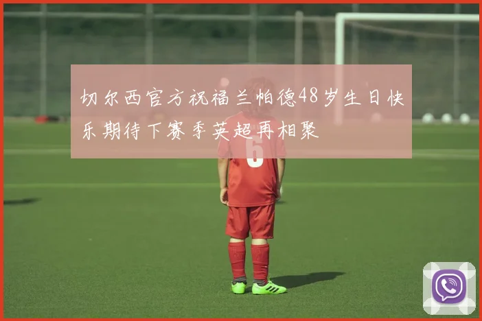 切尔西官方祝福兰帕德48岁生日快乐期待下赛季英超再相聚