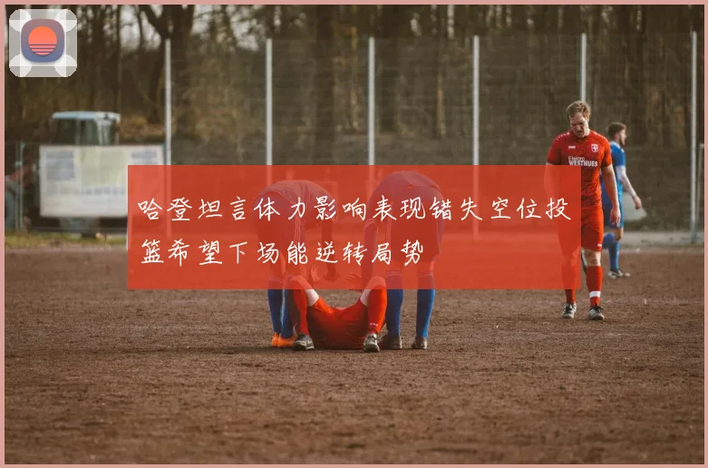 哈登坦言体力影响表现错失空位投篮希望下场能逆转局势