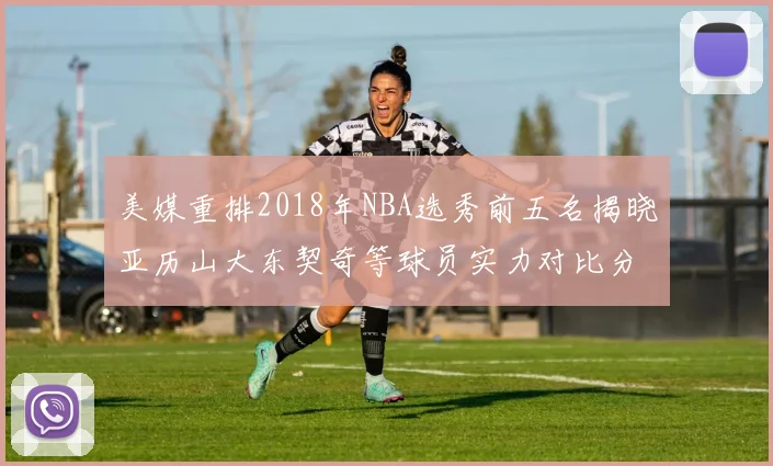 美媒重排2018年NBA选秀前五名揭晓亚历山大东契奇等球员实力对比分析