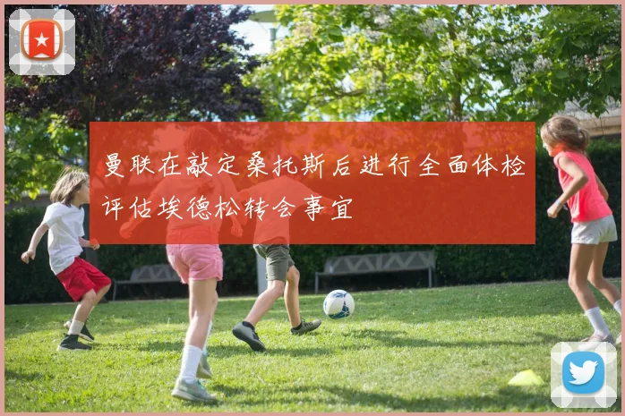 曼联在敲定桑托斯后进行全面体检评估埃德松转会事宜